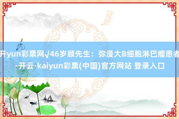 开yun彩票网√46岁顾先生:弥漫大B细胞淋巴瘤患者-开云·kaiyun彩票(中国)官方网站 登录入口