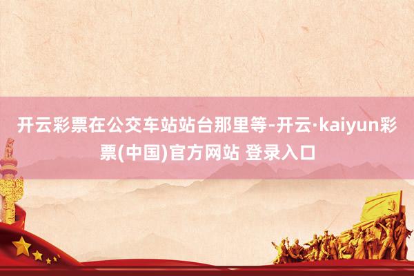 开云彩票在公交车站站台那里等-开云·kaiyun彩票(中国)官方网站 登录入口