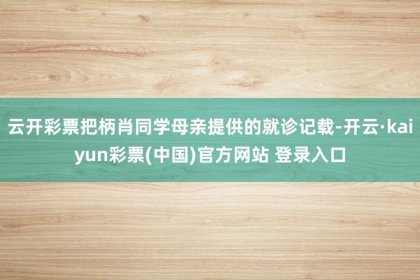 云开彩票把柄肖同学母亲提供的就诊记载-开云·kaiyun彩票(中国)官方网站 登录入口