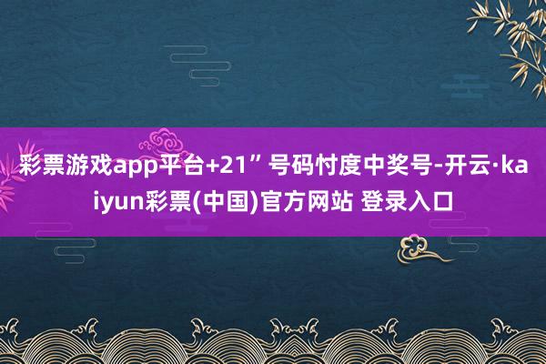 彩票游戏app平台+21”号码忖度中奖号-开云·kaiyun彩票(中国)官方网站 登录入口