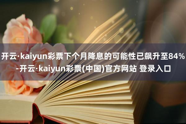 开云·kaiyun彩票下个月降息的可能性已飙升至84%-开云·kaiyun彩票(中国)官方网站 登录入口