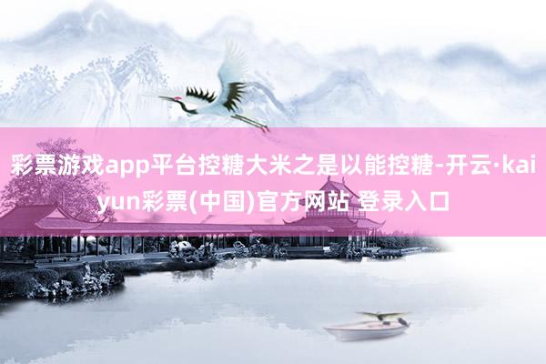 彩票游戏app平台控糖大米之是以能控糖-开云·kaiyun彩票(中国)官方网站 登录入口