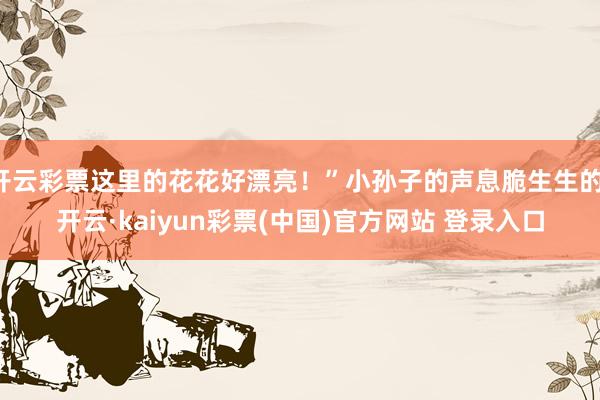 开云彩票这里的花花好漂亮！”小孙子的声息脆生生的-开云·kaiyun彩票(中国)官方网站 登录入口