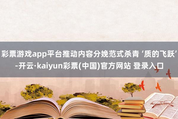 彩票游戏app平台推动内容分娩范式杀青 ‘质的飞跃’-开云·kaiyun彩票(中国)官方网站 登录入口