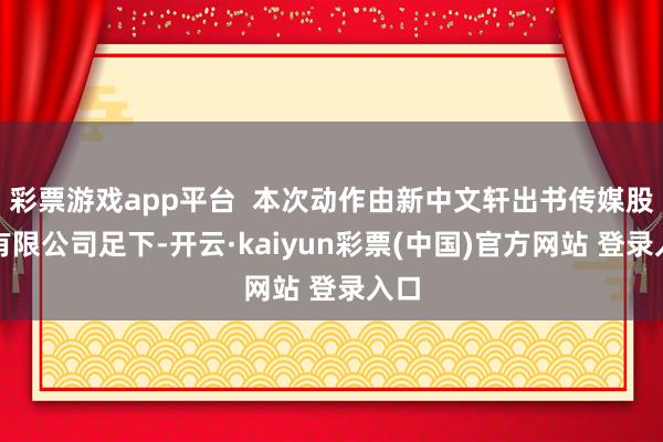 彩票游戏app平台 本次动作由新中文轩出书传媒股份有限公司足下-开云·kaiyun彩票(中国)官方网站 登录入口