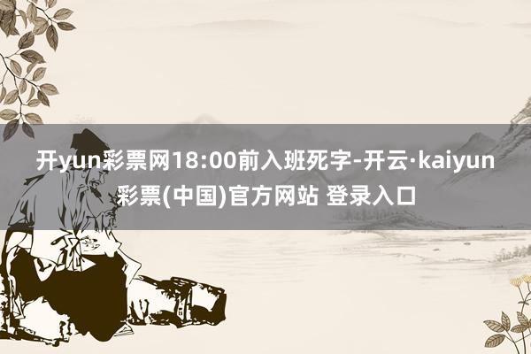 开yun彩票网18:00前入班死字-开云·kaiyun彩票(中国)官方网站 登录入口
