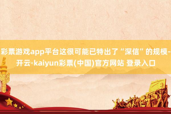彩票游戏app平台这很可能已特出了“深信”的规模-开云·kaiyun彩票(中国)官方网站 登录入口