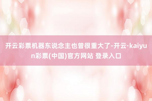 开云彩票机器东说念主也曾很重大了-开云·kaiyun彩票(中国)官方网站 登录入口
