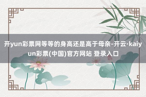 开yun彩票网等等的身高还是高于母亲-开云·kaiyun彩票(中国)官方网站 登录入口