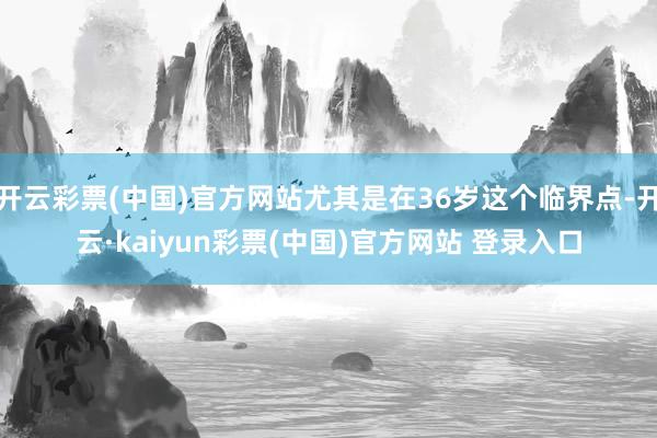 开云彩票(中国)官方网站尤其是在36岁这个临界点-开云·kaiyun彩票(中国)官方网站 登录入口