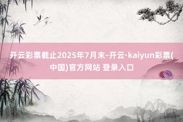开云彩票截止2025年7月末-开云·kaiyun彩票(中国)官方网站 登录入口