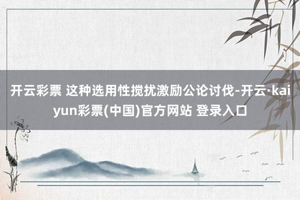 开云彩票 这种选用性搅扰激励公论讨伐-开云·kaiyun彩票(中国)官方网站 登录入口