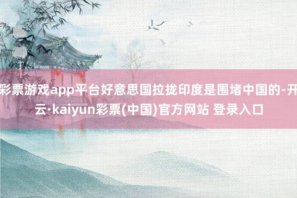 彩票游戏app平台好意思国拉拢印度是围堵中国的-开云·kaiyun彩票(中国)官方网站 登录入口