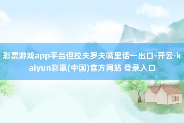 彩票游戏app平台但拉夫罗夫嘴里话一出口-开云·kaiyun彩票(中国)官方网站 登录入口