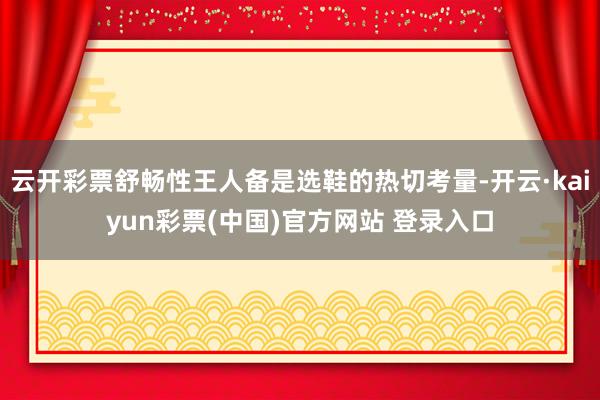 云开彩票舒畅性王人备是选鞋的热切考量-开云·kaiyun彩票(中国)官方网站 登录入口