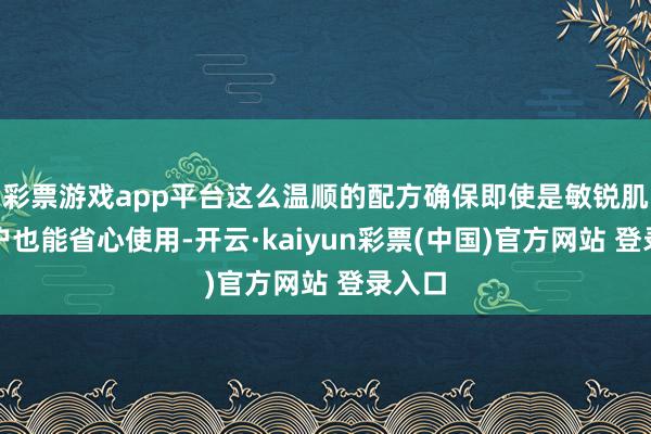 彩票游戏app平台这么温顺的配方确保即使是敏锐肌肤用户也能省心使用-开云·kaiyun彩票(中国)官方网站 登录入口