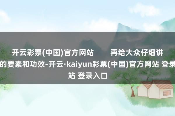 开云彩票(中国)官方网站        再给大众仔细讲讲它的要素和功效-开云·kaiyun彩票(中国)官方网站 登录入口