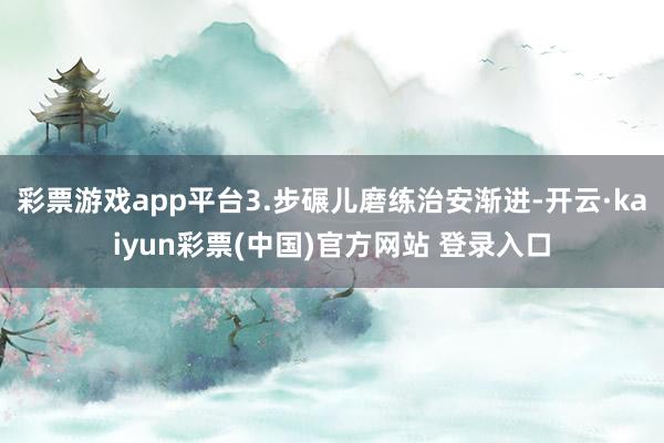 彩票游戏app平台3.步碾儿磨练治安渐进-开云·kaiyun彩票(中国)官方网站 登录入口