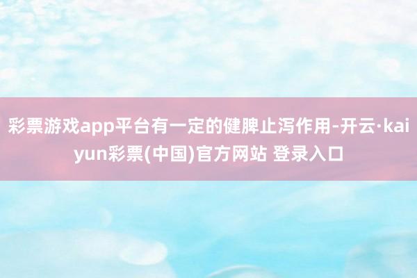 彩票游戏app平台有一定的健脾止泻作用-开云·kaiyun彩票(中国)官方网站 登录入口