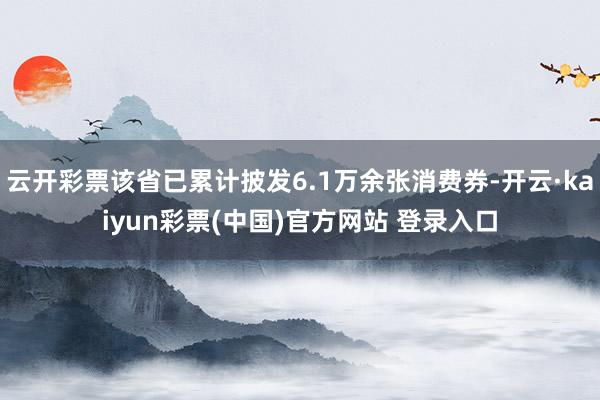 云开彩票该省已累计披发6.1万余张消费券-开云·kaiyun彩票(中国)官方网站 登录入口