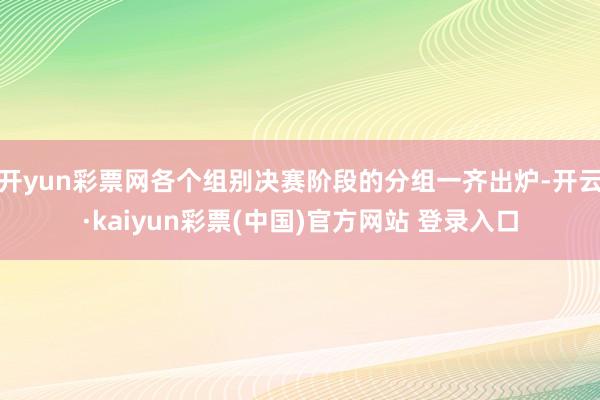 开yun彩票网各个组别决赛阶段的分组一齐出炉-开云·kaiyun彩票(中国)官方网站 登录入口