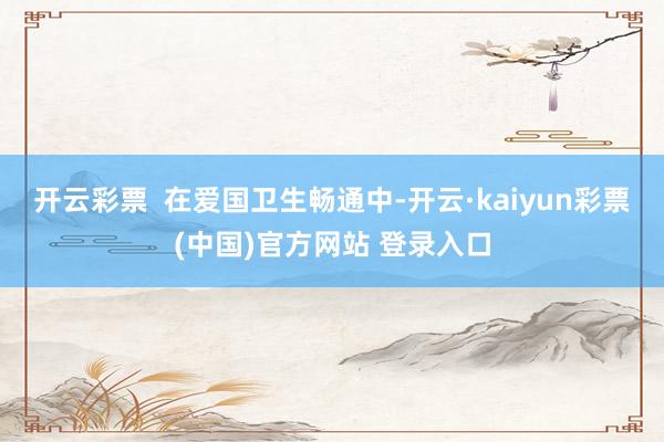 开云彩票  在爱国卫生畅通中-开云·kaiyun彩票(中国)官方网站 登录入口