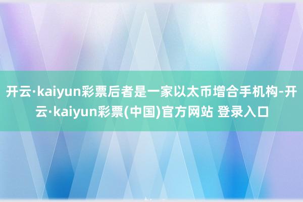 开云·kaiyun彩票后者是一家以太币增合手机构-开云·kaiyun彩票(中国)官方网站 登录入口
