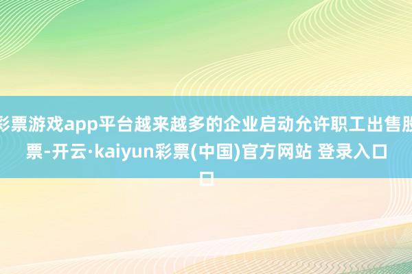彩票游戏app平台越来越多的企业启动允许职工出售股票-开云·kaiyun彩票(中国)官方网站 登录入口