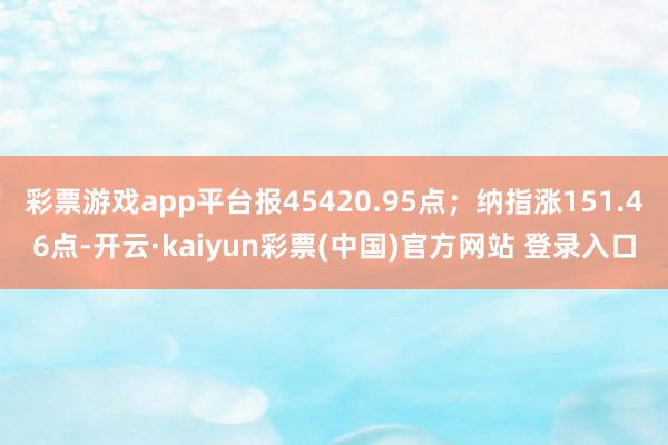 彩票游戏app平台报45420.95点；纳指涨151.46点-开云·kaiyun彩票(中国)官方网站 登录入口