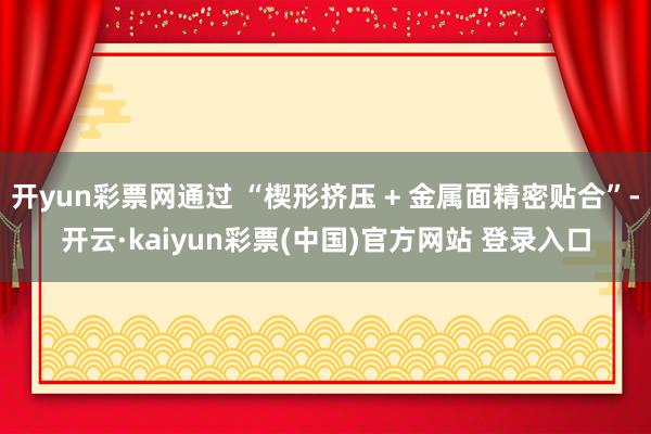 开yun彩票网通过 “楔形挤压 + 金属面精密贴合”-开云·kaiyun彩票(中国)官方网站 登录入口