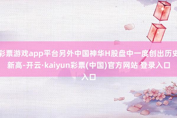 彩票游戏app平台另外中国神华H股盘中一度创出历史新高-开云·kaiyun彩票(中国)官方网站 登录入口