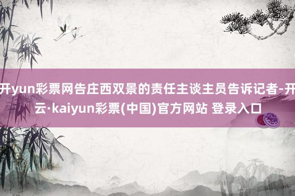 开yun彩票网告庄西双景的责任主谈主员告诉记者-开云·kaiyun彩票(中国)官方网站 登录入口