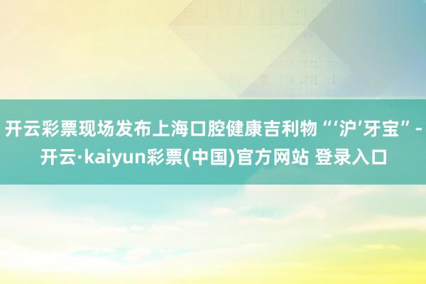 开云彩票现场发布上海口腔健康吉利物“‘沪’牙宝”-开云·kaiyun彩票(中国)官方网站 登录入口