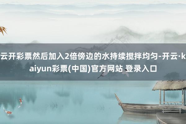 云开彩票然后加入2倍傍边的水持续搅拌均匀-开云·kaiyun彩票(中国)官方网站 登录入口