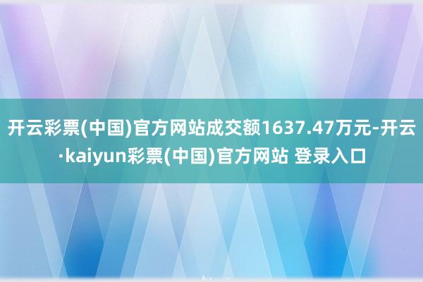 开云彩票(中国)官方网站成交额1637.47万元-开云·kaiyun彩票(中国)官方网站 登录入口