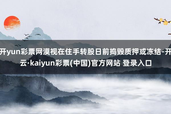 开yun彩票网漠视在住手转股日前捣毁质押或冻结-开云·kaiyun彩票(中国)官方网站 登录入口