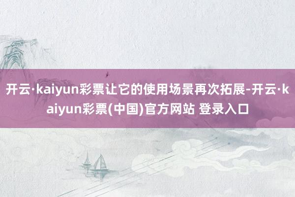 开云·kaiyun彩票让它的使用场景再次拓展-开云·kaiyun彩票(中国)官方网站 登录入口