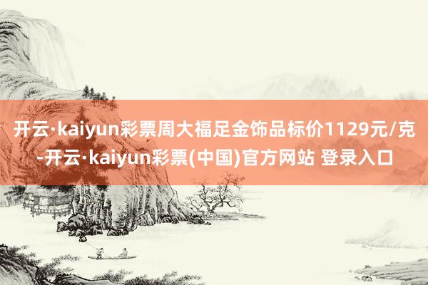 开云·kaiyun彩票周大福足金饰品标价1129元/克-开云·kaiyun彩票(中国)官方网站 登录入口