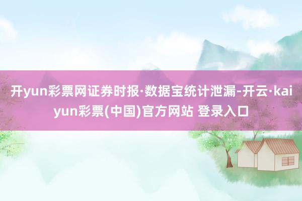 开yun彩票网证券时报·数据宝统计泄漏-开云·kaiyun彩票(中国)官方网站 登录入口