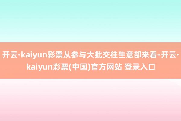 开云·kaiyun彩票从参与大批交往生意部来看-开云·kaiyun彩票(中国)官方网站 登录入口