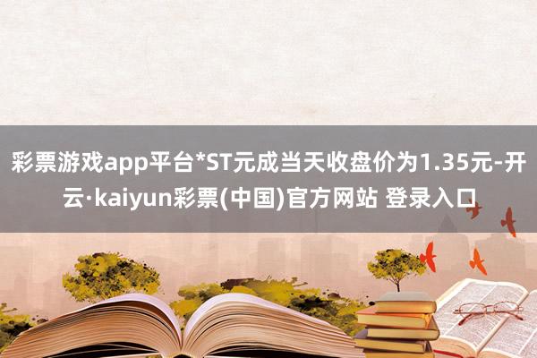 彩票游戏app平台*ST元成当天收盘价为1.35元-开云·kaiyun彩票(中国)官方网站 登录入口