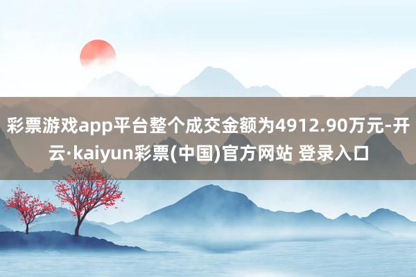 彩票游戏app平台整个成交金额为4912.90万元-开云·kaiyun彩票(中国)官方网站 登录入口