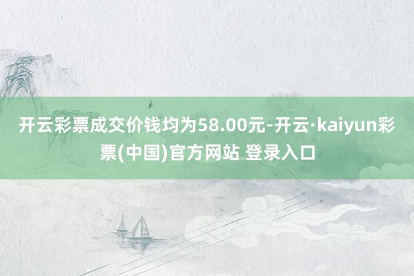 开云彩票成交价钱均为58.00元-开云·kaiyun彩票(中国)官方网站 登录入口