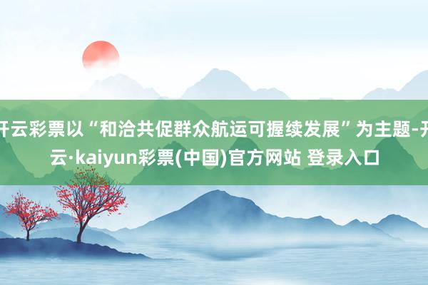 开云彩票以“和洽共促群众航运可握续发展”为主题-开云·kaiyun彩票(中国)官方网站 登录入口