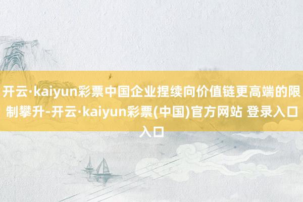 开云·kaiyun彩票中国企业捏续向价值链更高端的限制攀升-开云·kaiyun彩票(中国)官方网站 登录入口