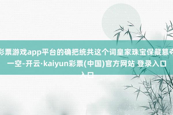 彩票游戏app平台的确把统共这个词皇家珠宝保藏篡夺一空-开云·kaiyun彩票(中国)官方网站 登录入口