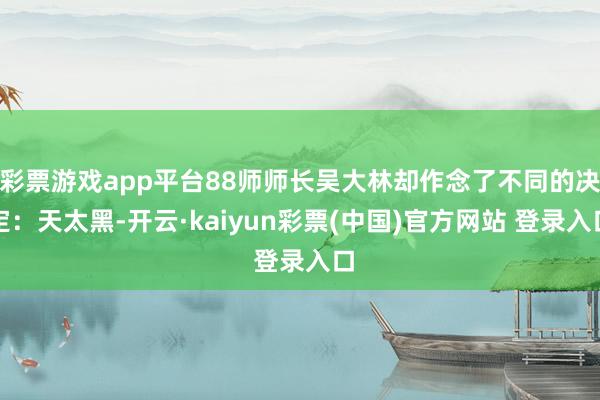 彩票游戏app平台88师师长吴大林却作念了不同的决定:天太黑-开云·kaiyun彩票(中国)官方网站 登录入口