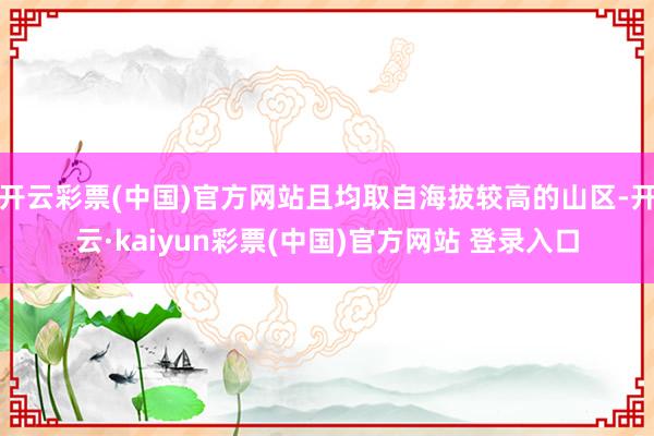 开云彩票(中国)官方网站且均取自海拔较高的山区-开云·kaiyun彩票(中国)官方网站 登录入口