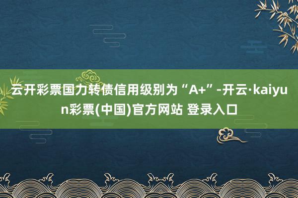 云开彩票国力转债信用级别为“A+”-开云·kaiyun彩票(中国)官方网站 登录入口