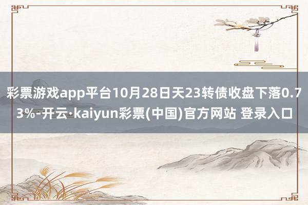 彩票游戏app平台10月28日天23转债收盘下落0.73%-开云·kaiyun彩票(中国)官方网站 登录入口
